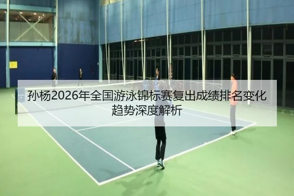 孙杨2026年全国游泳锦标赛复出成绩排名变化趋势深度解析